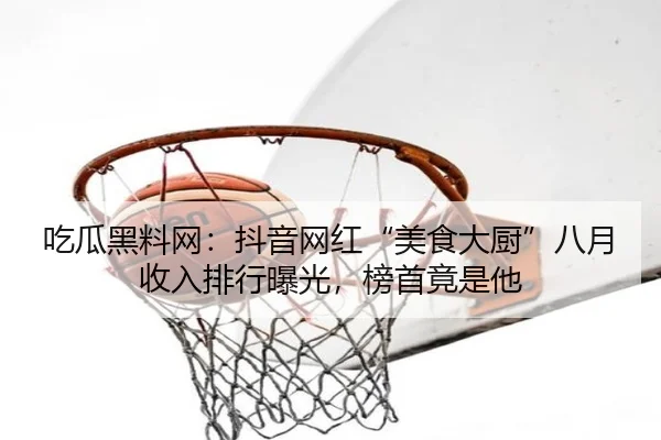 吃瓜黑料网：抖音网红“美食大厨”八月收入排行曝光，榜首竟是他