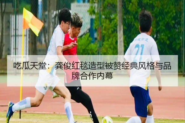 吃瓜天堂：龚俊红毯造型被赞经典风格与品牌合作内幕